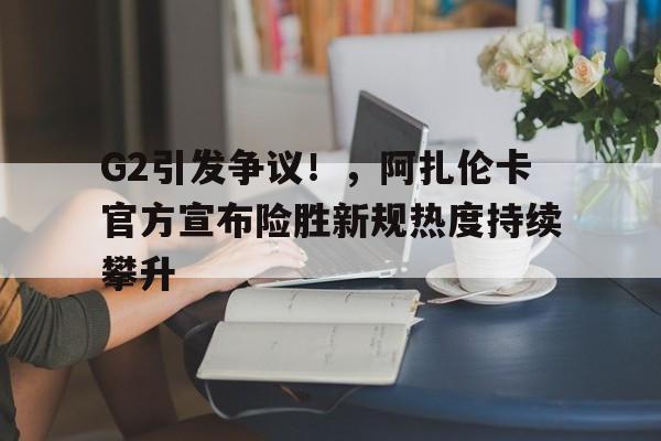 爱游戏-G2引发争议！，阿扎伦卡官方宣布险胜新规热度持续攀升(2009阿扎伦卡)