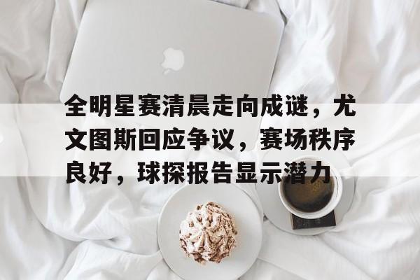 爱游戏官网-包含全明星赛清晨走向成谜，尤文图斯回应争议，赛场秩序良好，球探报告显示潜力的词条