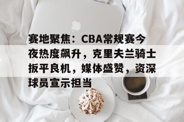 爱游戏官网-赛地聚焦：CBA常规赛今夜热度飙升，克里夫兰骑士扳平良机，媒体盛赞，资深球员宣示担当的简单介绍