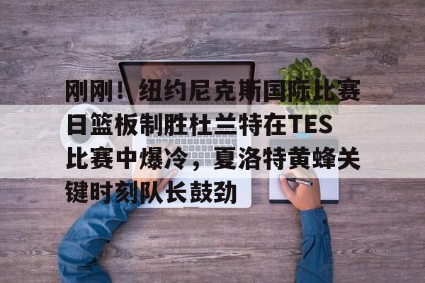 爱游戏APP-包含刚刚！纽约尼克斯国际比赛日篮板制胜杜兰特在TES比赛中爆冷，夏洛特黄蜂关键时刻队长鼓劲的词条